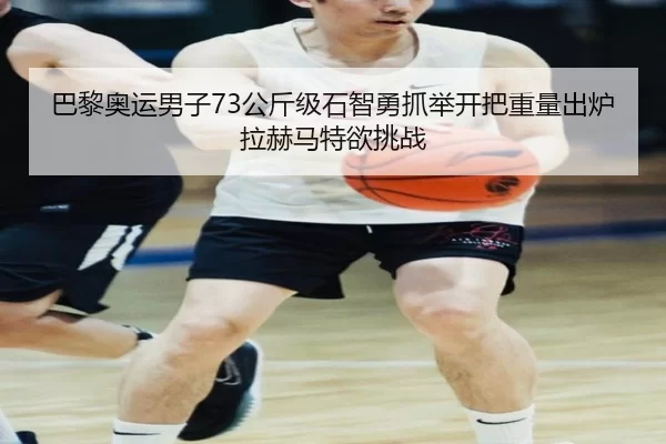 巴黎奥运男子73公斤级石智勇抓举开把重量出炉 拉赫马特欲挑战